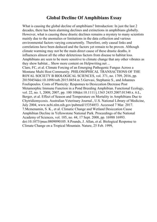 Global Decline Of Amphibians Essay
What is causing the global decline of amphibians? Introduction: In just the last 2
decades, there has been alarming declines and extinctions in amphibians globally.
However, what is causing these drastic declines remains a mystery to many scientists
mainly due to the anomalies or limitations in the data collection and various
environmental factors varying concurrently. Therefore, only causal links and
correlations have been deduced and the factors yet remain to be proven. Although
climate warming may not be the main direct cause of these drastic deaths, it
influences almost all the other deleterious factors from disease to habitat loss.
Amphibians are seen to be more sensitive to climate change that any other vibrates as
they show habitat... Show more content on Helpwriting.net ...
Clare, FC, et al. Climate Forcing of an Emerging Pathogenic Fungus Across a
Montane Multi Host Community. PHILOSOPHICAL TRANSACTIONS OF THE
ROYAL SOCIETY B BIOLOGICAL SCIENCES, vol. 371, no. 1709, 2016, pp.
20150454doi:10.1098/rstb.2015.0454.m 5.Gervasi, Stephanie S., and Johannes
Foufopoulos. Costs of Plasticity: Responses to Desiccation Decrease Post
Metamorphic Immune Function in a Pond Breeding Amphibian. Functional Ecology,
vol. 22, no. 1, 2008; 2007, pp. 100 108doi:10.1111/j.1365 2435.2007.01340.x. 6.L,
Berger, et al. Effect of Season and Temperature on Mortality in Amphibians Due to
Chytridiomycosis. Australian Veterinary Journal., U.S. National Library of Medicine,
July 2004, www.ncbi.nlm.nih.gov/pubmed/15354853. Accessed 7 Mar. 2017.
7.Mcmenamin, S. K., et al. Climatic Change and Wetland Desiccation Cause
Amphibian Decline in Yellowstone National Park. Proceedings of the National
Academy of Sciences, vol. 105, no. 44, 17 Sept. 2008, pp. 16988 16993.
doi:10.1073/pnas.0809090105. 8.Pounds, J. Allan, et al. Biological Response to
Climate Change on a Tropical Mountain. Nature, 25 Feb. 1999,
 