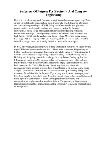 Statement Of Purpose For Electronic And Computer
Engineering
Robert A. Heinlein once said, One man s magic is another man s engineering. With
saying I would like to be open about myself as to why I wish to pursue electronic
and computer engineering at HKUST.Being one of the world s best places to
pursue engineering for undergraduate and I am very excited by the core
curriculum. I would love a practical and research oriented course with equal
theoretical knowledge. I am expecting classes to be different from how they are
back home.HKUST has always been my dream college.Moreover, many seniors
have suggested me to apply to HKUST.Studying at HKUST is not only about the
education you get there, it s a family in which I want to become a part.
In the 21st century, engineering plays a more vital role in our lives. As I look around
myself I observe numerous devices that ... Show more content on Helpwriting.net ...
I often recall opening numerous devices and see what s inside it. The main reason I
want to pursue electronic engineering is because of my love for building circuits.
Building and designing circuits have always been my hobby.During my free time,
I do research on circuits. My summer holidays, I am deeply involved in making
these circuits.When the circuit works, the amount of joy I get is fathomless.I have
built many circuits. This hobby is very close to my heart and electronic
engineering would help me in seeing how principles are to be applied to my future
designs.My intention is to build devices which would help differently able people
overcome their difficulties. In the next 10 years, my aim is to start a company and
help these people in their daily lives. I want to be part of our technological future and
make a positive contribution to future developments and electronic and
communication engineering has a major role in it. The potential to integrate new
technologies into real life applications and the opportunity to develop practical skills
in this sphere is
 
