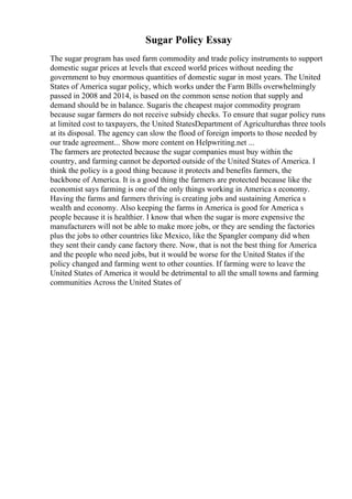 Sugar Policy Essay
The sugar program has used farm commodity and trade policy instruments to support
domestic sugar prices at levels that exceed world prices without needing the
government to buy enormous quantities of domestic sugar in most years. The United
States of America sugar policy, which works under the Farm Bills overwhelmingly
passed in 2008 and 2014, is based on the common sense notion that supply and
demand should be in balance. Sugaris the cheapest major commodity program
because sugar farmers do not receive subsidy checks. To ensure that sugar policy runs
at limited cost to taxpayers, the United StatesDepartment of Agriculturehas three tools
at its disposal. The agency can slow the flood of foreign imports to those needed by
our trade agreement... Show more content on Helpwriting.net ...
The farmers are protected because the sugar companies must buy within the
country, and farming cannot be deported outside of the United States of America. I
think the policy is a good thing because it protects and benefits farmers, the
backbone of America. It is a good thing the farmers are protected because like the
economist says farming is one of the only things working in America s economy.
Having the farms and farmers thriving is creating jobs and sustaining America s
wealth and economy. Also keeping the farms in America is good for America s
people because it is healthier. I know that when the sugar is more expensive the
manufacturers will not be able to make more jobs, or they are sending the factories
plus the jobs to other countries like Mexico, like the Spangler company did when
they sent their candy cane factory there. Now, that is not the best thing for America
and the people who need jobs, but it would be worse for the United States if the
policy changed and farming went to other counties. If farming were to leave the
United States of America it would be detrimental to all the small towns and farming
communities Across the United States of
 