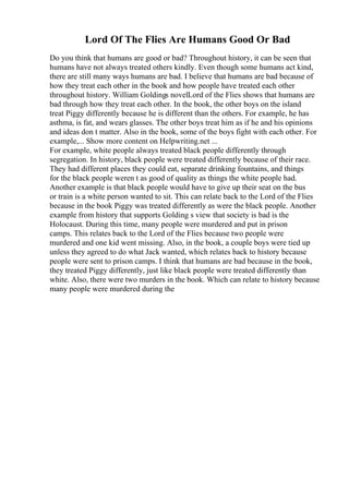 Lord Of The Flies Are Humans Good Or Bad
Do you think that humans are good or bad? Throughout history, it can be seen that
humans have not always treated others kindly. Even though some humans act kind,
there are still many ways humans are bad. I believe that humans are bad because of
how they treat each other in the book and how people have treated each other
throughout history. William Goldings novelLord of the Flies shows that humans are
bad through how they treat each other. In the book, the other boys on the island
treat Piggy differently because he is different than the others. For example, he has
asthma, is fat, and wears glasses. The other boys treat him as if he and his opinions
and ideas don t matter. Also in the book, some of the boys fight with each other. For
example,... Show more content on Helpwriting.net ...
For example, white people always treated black people differently through
segregation. In history, black people were treated differently because of their race.
They had different places they could eat, separate drinking fountains, and things
for the black people weren t as good of quality as things the white people had.
Another example is that black people would have to give up their seat on the bus
or train is a white person wanted to sit. This can relate back to the Lord of the Flies
because in the book Piggy was treated differently as were the black people. Another
example from history that supports Golding s view that society is bad is the
Holocaust. During this time, many people were murdered and put in prison
camps. This relates back to the Lord of the Flies because two people were
murdered and one kid went missing. Also, in the book, a couple boys were tied up
unless they agreed to do what Jack wanted, which relates back to history because
people were sent to prison camps. I think that humans are bad because in the book,
they treated Piggy differently, just like black people were treated differently than
white. Also, there were two murders in the book. Which can relate to history because
many people were murdered during the
 