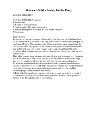 Women s Politics During Politics Essay
WOMEN IN POLITICS
WOMEN IN POLITICS Contents
1.Introduction
2.Women in politics in India
3.Challenges faced by women in politics
4.Political participation of women in India current situation
5.Conclusion
1.Introduction
Women are a very important part of our society. Starting from our childhood when
we are born women as a mother is the only one because of which we become part of
this beautiful world. Then she takes care of you as a mother. As a grandmother she
tells you stories of fairy ghosts. In the childhood when you are not able to sleep she
as a mother tells you Lori so that you can easily sleep. Thereafter in the same
childhood when you commit some mistakes then she as a sister saves you from your
father s anger.
Then when you are young she comes to your life as a wife becomes a very important
part of your life she is with you in your good and bad times. And hence she helps
you in every single step of your life then only you become a complete person.
So women s contribution is very immense in the social economic development of
various communities in the world. Their political involvement may not be that much
in the past but current women s participation in politics all over the world is
witnessing huge increase in leaps and bounds.
In India and other developing countries only a few women are actively involved in
both high level politics and decision making positions. Women s participation in
politics in the developing world is concentrated
 