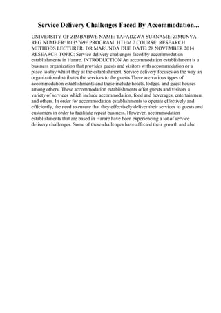 Service Delivery Challenges Faced By Accommodation...
UNIVERSITY OF ZIMBABWE NAME: TAFADZWA SURNAME: ZIMUNYA
REG NUMBER: R135769F PROGRAM: HTHM 2 COURSE: RESEARCH
METHODS LECTURER: DR MARUNDA DUE DATE: 28 NOVEMBER 2014
RESEARCH TOPIC: Service delivery challenges faced by accommodation
establishments in Harare. INTRODUCTION An accommodation establishment is a
business organization that provides guests and visitors with accommodation or a
place to stay whilst they at the establishment. Service delivery focuses on the way an
organization distributes the services to the guests There are various types of
accommodation establishments and these include hotels, lodges, and guest houses
among others. These accommodation establishments offer guests and visitors a
variety of services which include accommodation, food and beverages, entertainment
and others. In order for accommodation establishments to operate effectively and
efficiently, the need to ensure that they effectively deliver their services to guests and
customers in order to facilitate repeat business. However, accommodation
establishments that are based in Harare have been experiencing a lot of service
delivery challenges. Some of these challenges have affected their growth and also
 