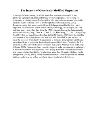 The Impacts of Genetically Modified Organisms
Although the biotechnology is a little more than a quarter century old, it has
promoted significant advances in the food production process. First looking for
resistances in plants for specifics herbicides, after mitigating the uses of insecticides
in crops, maybe in future a tool to produce pharmaceuticals (Chassy, 2007).
Researches show that some genetically modified organisms (GMOs) don t have
impact on the human and animal health directly toxicology, and allergies, and anti
nutrition assay , as well as they show the GMOs haven t changed the bacteria gut in
swine and chicken (Deng, Zhou, X.,, Zhou, P., Du, Hou, Yang, Y., Tan, ..., Fang Yang,
X., 2007). But (de VendГґmois, Roullier, Cellier SГ©ralini, 2009) show the possible
occurrences of toxicology in rats that was feed with three GMOs corn variety. He
infer the necessity of studies by long duration to expatiate about cancer, fertility and
mental problems in mammals. Technology implanted in U.S and Canada in the first
moment, GMOs, arrive to fields in continents like Africa, America, Asia, and Europe
(Chassy, 2007). Because of these, countries began to make laws to control and ensure
a production conform their economic view. Today more than 22 countries cultivate
and commercialize these kind of productions. More than 80 species of plants can be
manipulated (Fraley, 1994). Plants that the commercial valor and patents are inherent
in these, and where are selling together a mix of products like fertilizers,
 