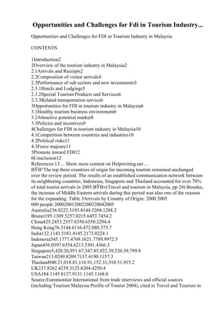 Opportunities and Challenges for Fdi in Tourism Industry...
Opportunities and Challenges for FDI in Tourism Industry in Malaysia
CONTENTS
1Introduction2
2Overview of the tourism industry in Malaysia2
2.1Arrivals and Receipts2
2.2Composition of visitor arrivals4
2.3Performance of sub sectors and new investments5
2.3.1Hotels and Lodgings5
2.3.2Special Tourism Products and Services6
2.3.3Related transportation service6
3Opportunities for FDI in tourism industry in Malaysia6
3.1Healthy tourism business environment6
3.2Attractive potential market8
3.3Policies and incentives9
4Challenges for FDI in tourism industry in Malaysia10
4.1Competition between countries and industries10
4.2Political risks11
4.3Force majeure11
5Promote inward FDI12
6Conclusion12
References:13 ... Show more content on Helpwriting.net ...
ВЎВ°The top three countries of origin for incoming tourists remained unchanged
over the review period. The results of an established communication network between
its neighboring countries, Indonesia, Singapore and Thailand accounted for over 70%
of total tourist arrivals in 2005.ВЎВ±(Travel and tourism in Malaysia, pp.24) Besides,
the increase of Middle Eastern arrivals during this period was also one of the reasons
for the expanding. Table 3Arrivals by Country of Origin: 2000 2005
000 people 200020012002200320042005
Australia236.8222.3193.8144.5204.1288.2
Brunei195.1309.5257.0215.6453.7454.2
China425.2453.2557.8350.6550.2294.4
Hong Kong76.3144.6116.472.080.373.7
India132.1143.5183.4145.2173.0224.1
Indonesia545.1777.4769.1621.7789.9972.5
Japan456.0397.6354.6213.5301.4366.3
Singapore5,420.26,951.67,547.85,922.39,520.39,799.8
Taiwan213.0249.8209.7137.4190.1157.3
Thailand940.21,018.81,116.91,152.31,518.51,915.2
UK237.8262.4239.3125.6204.4250.4
USA184.1145.8127.9131.1145.1168.0
Source:Euromonitor International from trade interviews and official sources
(including Tourism Malaysia Profile of Tourist 2004), cited in Travel and Tourism in
 