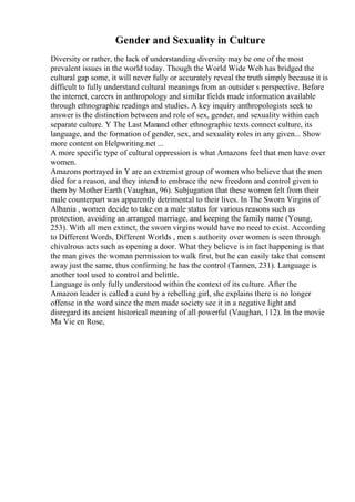 Gender and Sexuality in Culture
Diversity or rather, the lack of understanding diversity may be one of the most
prevalent issues in the world today. Though the World Wide Web has bridged the
cultural gap some, it will never fully or accurately reveal the truth simply because it is
difficult to fully understand cultural meanings from an outsider s perspective. Before
the internet, careers in anthropology and similar fields made information available
through ethnographic readings and studies. A key inquiry anthropologists seek to
answer is the distinction between and role of sex, gender, and sexuality within each
separate culture. Y The Last Manand other ethnographic texts connect culture, its
language, and the formation of gender, sex, and sexuality roles in any given... Show
more content on Helpwriting.net ...
A more specific type of cultural oppression is what Amazons feel that men have over
women.
Amazons portrayed in Y are an extremist group of women who believe that the men
died for a reason, and they intend to embrace the new freedom and control given to
them by Mother Earth (Vaughan, 96). Subjugation that these women felt from their
male counterpart was apparently detrimental to their lives. In The Sworn Virgins of
Albania , women decide to take on a male status for various reasons such as
protection, avoiding an arranged marriage, and keeping the family name (Young,
253). With all men extinct, the sworn virgins would have no need to exist. According
to Different Words, Different Worlds , men s authority over women is seen through
chivalrous acts such as opening a door. What they believe is in fact happening is that
the man gives the woman permission to walk first, but he can easily take that consent
away just the same, thus confirming he has the control (Tannen, 231). Language is
another tool used to control and belittle.
Language is only fully understood within the context of its culture. After the
Amazon leader is called a cunt by a rebelling girl, she explains there is no longer
offense in the word since the men made society see it in a negative light and
disregard its ancient historical meaning of all powerful (Vaughan, 112). In the movie
Ma Vie en Rose,
 