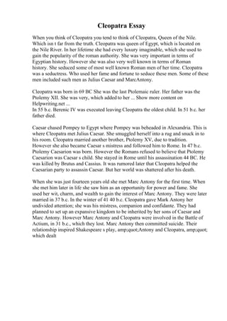 Cleopatra Essay
When you think of Cleopatra you tend to think of Cleopatra, Queen of the Nile.
Which isn t far from the truth. Cleopatra was queen of Egypt, which is located on
the Nile River. In her lifetime she had every luxury imaginable, which she used to
gain the popularity of the roman authority. She was very important in terms of
Egyptian history. However she was also very well known in terms of Roman
history. She seduced some of most well known Roman men of her time. Cleopatra
was a seductress. Who used her fame and fortune to seduce these men. Some of these
men included such men as Julius Caesar and MarcAntony.
Cleopatra was born in 69 BC She was the last Ptolemaic ruler. Her father was the
Ptolemy XII. She was very, which added to her ... Show more content on
Helpwriting.net ...
In 55 b.c. Berenic IV was executed leaving Cleopatra the oldest child. In 51 b.c. her
father died.
Caesar chased Pompey to Egypt where Pompey was beheaded in Alexandria. This is
where Cleopatra met Julius Caesar. She smuggled herself into a rug and snuck in to
his room. Cleopatra married another brother, Ptolemy XV, due to tradition.
However she also became Caesar s mistress and followed him to Rome. In 47 b.c.
Ptolemy Caesarion was born. However the Romans refused to believe that Ptolemy
Caesarion was Caesar s child. She stayed in Rome until his assassination 44 BC. He
was killed by Brutus and Cassius. It was rumored later that Cleopatra helped the
Caesarian party to assassin Caesar. But her world was shattered after his death.
When she was just fourteen years old she met Marc Antony for the first time. When
she met him later in life she saw him as an opportunity for power and fame. She
used her wit, charm, and wealth to gain the interest of Marc Antony. They were later
married in 37 b.c. In the winter of 41 40 b.c. Cleopatra gave Mark Antony her
undivided attention; she was his mistress, companion and confidante. They had
planned to set up an expansive kingdom to be inherited by her sons of Caesar and
Marc Antony. However Marc Antony and Cleopatra were involved in the Battle of
Actium, in 31 b.c., which they lost. Marc Antony then committed suicide. Their
relationship inspired Shakespeare s play, amp;quot;Antony and Cleopatra, amp;quot;
which dealt
 