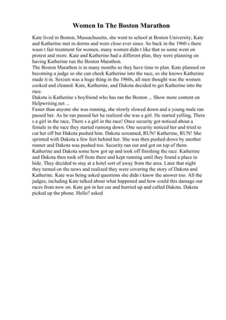 Women In The Boston Marathon
Kate lived in Boston, Massachusetts, she went to school at Boston University, Kate
and Katherine met in dorms and were close ever since. So back in the 1960 s there
wasn t fair treatment for women, many women didn t like that so some went on
protest and more. Kate and Katherine had a different plan, they were planning on
having Katherine run the Boston Marathon.
The Boston Marathon is in many months so they have time to plan. Kate planned on
becoming a judge so she can check Katherine into the race, so she knows Katherine
made it in. Sexism was a huge thing in the 1960s, all men thought was the women
cooked and cleaned. Kate, Katherine, and Dakota decided to get Katherine into the
race.
Dakota is Katherine s boyfriend who has ran the Boston ... Show more content on
Helpwriting.net ...
Faster than anyone she was running, she slowly slowed down and a young male ran
passed her. As he ran passed her he realized she was a girl. He started yelling, There
s a girl in the race, There s a girl in the race! Once security got noticed about a
female in the race they started running down. One security noticed her and tried to
cut her off but Dakota pushed him. Dakota screamed, RUN! Katherine, RUN! She
sprinted with Dakota a few feet behind her. She was then pushed down by another
runner and Dakota was pushed too. Security ran out and got on top of them.
Katherine and Dakota some how got up and took off finishing the race. Katherine
and Dakota then took off from there and kept running until they found a place to
hide. They decided to stay at a hotel sort of away from the area. Later that night
they turned on the news and realized they were covering the story of Dakota and
Katherine. Kate was being asked questions she didn t know the answer too. All the
judges, including Kate talked about what happened and how could this damage our
races from now on. Kate got in her car and hurried up and called Dakota. Dakota
picked up the phone. Hello? asked
 