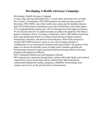 Developing A Health Advocacy Campaign
Developing a Health Advocacy Campaign
Living a long, thriving and healthy life is a vision many Americans strive to make
into a reality. Unfortunately, HIV/AIDS epidemic has deprived many people of
this dream. HIV/AIDS is one of the worlds most serious and the deadliest diseases
and a $30.4 billion drain on healthcare cost in the United States, and of this figures
57% is appropriated for routine care, 10% for housing and social support assistance,
9% for research and 22% for global assistance to address the epidemic (The Henry J.
Kaiser Foundation, 2016). According to Small Kerr, (2011), HIV/AIDS research has
had a long and peculiar history in evidence based advances related to disease
management, education, and antiretroviral medication. With all the advances to
increase HIV/AIDS awareness, access to care, fear of stigma and lack of
confidentiality act as reasoning for treatment and testing refusal. The purpose of this
paper is to discuss the possible course of public policy mandate reporting and
incorporating responses to legal and ethical dilemmas through effective advocacy
programs and supportive lobbyists.
Part I: Population Health Issue and Population Affected
HIV transmission is primarily through direct contact with bodily fluids such as blood,
vaginal fluid, semen, breast milk, and pre seminal fluid. Blood transfusion,
contaminated hypodermic needles, pregnancy, childbirth, breastfeeding, anal,
vaginal, and oral sex are the primary forms of transmission.
 
