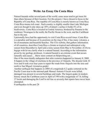 Write An Essay On Costa Rica
Natural hazards strike several parts of the world, some areas tend to get more hit
than others because of their location. For this project, I have chosen to focus in the
Republic of Costa Rica. The republic of Costa Rica is mostly known as Costa Rica.
Costa Rica means rich coast . Such country is slightly smaller than Lake Michigan
and even though It only takes up .03% of planet s surface it holds 5% of its
biodiversity. Costa Rica is located in Central America, bordered by Panama to the
southeast, Nicaragua to the north, the Pacific Ocean to the west, and the Caribbean
Sea to the east.
I personally have had the opportunity to visit Costa Rica several times. Costa Rica
is a paradise and because of its positions on the ring of fire, it has many volcanos, a
lot of mountains and beautiful beaches. The CIA website, that gathers information
of all countries, describes Costa Rica s climate as tropical and subtropical a dry
season from December to April and a rainy season from May to November. (CIA) to
begign with let me clarify what is a natural hazard. According to the information
given by my geology professor, A natural hazard is an extreme event that occurs
naturally and causes ... Show more content on Helpwriting.net ...
One of the most deadly eathquates that stike costarica happened in January 8, 2009.
It happen in the village of cinchona in the province of Alajuela. The disaster took 32
lives and It took over four years to repair the roads from Alajuela into the area and
north to San Miguel. (costarica guide)
Another earthquat that happens in 2004 of a magnitude 6.2 quake centered on the
Pacific Coast near to the national park Manuel Antonio 8 locals were killed,
damaged was present in several buildings and roads. The largest quake in modern
history struck the Caribbean coast in April of 1991with a magnitude of 7.6, killing
27 locals and damaging the LimГіn rail line so severely that repairs have never been
attempted.
0 earthquakes in the past 24
 