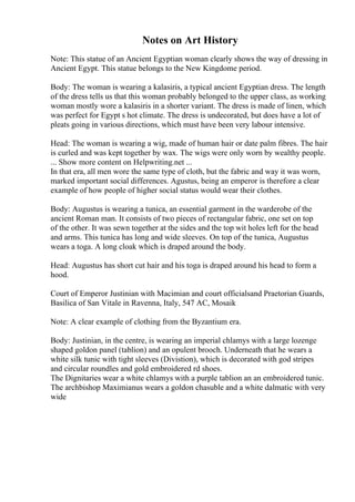 Notes on Art History
Note: This statue of an Ancient Egyptian woman clearly shows the way of dressing in
Ancient Egypt. This statue belongs to the New Kingdome period.
Body: The woman is wearing a kalasiris, a typical ancient Egyptian dress. The length
of the dress tells us that this woman probably belonged to the upper class, as working
woman mostly wore a kalasiris in a shorter variant. The dress is made of linen, which
was perfect for Egypt s hot climate. The dress is undecorated, but does have a lot of
pleats going in various directions, which must have been very labour intensive.
Head: The woman is wearing a wig, made of human hair or date palm fibres. The hair
is curled and was kept together by wax. The wigs were only worn by wealthy people.
... Show more content on Helpwriting.net ...
In that era, all men wore the same type of cloth, but the fabric and way it was worn,
marked important social differences. Agustus, being an emperor is therefore a clear
example of how people of higher social status would wear their clothes.
Body: Augustus is wearing a tunica, an essential garment in the warderobe of the
ancient Roman man. It consists of two pieces of rectangular fabric, one set on top
of the other. It was sewn together at the sides and the top wit holes left for the head
and arms. This tunica has long and wide sleeves. On top of the tunica, Augustus
wears a toga. A long cloak which is draped around the body.
Head: Augustus has short cut hair and his toga is draped around his head to form a
hood.
Court of Emperor Justinian with Macimian and court officialsand Praetorian Guards,
Basilica of San Vitale in Ravenna, Italy, 547 AC, Mosaik
Note: A clear example of clothing from the Byzantium era.
Body: Justinian, in the centre, is wearing an imperial chlamys with a large lozenge
shaped goldon panel (tablion) and an opulent brooch. Underneath that he wears a
white silk tunic with tight sleeves (Divistion), which is decorated with god stripes
and circular roundles and gold embroidered rd shoes.
The Dignitaries wear a white chlamys with a purple tablion an an embroidered tunic.
The archbishop Maximianus wears a goldon chasuble and a white dalmatic with very
wide
 