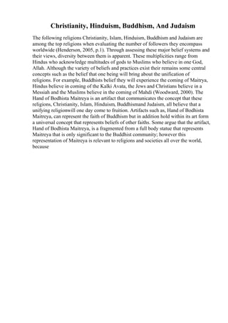 Christianity, Hinduism, Buddhism, And Judaism
The following religions Christianity, Islam, Hinduism, Buddhism and Judaism are
among the top religions when evaluating the number of followers they encompass
worldwide (Henderson, 2005, p.1). Through assessing these major belief systems and
their views, diversity between them is apparent. These multiplicities range from
Hindus who acknowledge multitudes of gods to Muslims who believe in one God,
Allah. Although the variety of beliefs and practices exist their remains some central
concepts such as the belief that one being will bring about the unification of
religions. For example, Buddhists belief they will experience the coming of Maitrya,
Hindus believe in coming of the Kalki Avata, the Jews and Christians believe in a
Messiah and the Muslims believe in the coming of Mahdi (Woodward, 2000). The
Hand of Bodhista Maitreya is an artifact that communicates the concept that these
religions, Christianity, Islam, Hinduism, Buddhismand Judaism, all believe that a
unifying religionwill one day come to fruition. Artifacts such as, Hand of Bodhista
Maitreya, can represent the faith of Buddhism but in addition hold within its art form
a universal concept that represents beliefs of other faiths. Some argue that the artifact,
Hand of Bodhista Maitreya, is a fragmented from a full body statue that represents
Maitreya that is only significant to the Buddhist community; however this
representation of Maitreya is relevant to religions and societies all over the world,
because
 