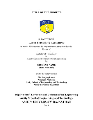 TITLE OF THE PROJECT
SUBMITTED TO
AMITY UNIVERSITY RAJASTHAN
In partial fulfillment of the requirements for the award of the
Degree of
Bachelor of Technology
in
Electronics and Communication Engineering
by
STUDENT NAME
(Roll Number)
Under the supervision of
Mr. Sanyog Rawat
Assistant Professor
Amity School of Engineering and Technology
Amity University Rajasthan
Department of Electronics and Communication Engineering
Amity School of Engineering and Technology
AMITY UNIVERSITY RAJASTHAN
2013
 