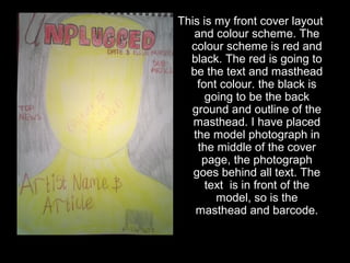 This is my front cover layout 
and colour scheme. The 
colour scheme is red and 
black. The red is going to 
be the text and masthead 
font colour. the black is 
going to be the back 
ground and outline of the 
masthead. I have placed 
the model photograph in 
the middle of the cover 
page, the photograph 
goes behind all text. The 
text is in front of the 
model, so is the 
masthead and barcode. 
 