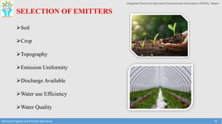 Integrated Rural and Agricultural Development Association (IRADA), Satara
Advanced Irrigation and Precision Agriculture 19
SELECTION OF EMITTERS
Soil
Crop
Topography
Emission Uniformity
Discharge Available
Water use Efficiency
Water Quality
 