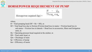 Integrated Rural and Agricultural Development Association (IRADA), Satara
Advanced Irrigation and Precision Agriculture 22
HORSEPOWER REQUIREMENT OF PUMP
where,
H = Total pumping head (Hf + He + HS), m
Hf = Total head loss due to friction (Friction head loss in mains + Friction head loss in
sub mains + Friction loss in laterals + Head loss in accessories, filters and fertigation
unit), m
He = Operating pressure head required at the emitter, m
HS = Total static head, m
Qm = Discharge of main
hp = Efficiency of pump
hm = Efficiency of motor
 