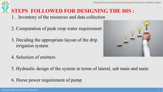 Integrated Rural and Agricultural Development Association (IRADA), Satara
Advanced Irrigation and Precision Agriculture 3
STEPS FOLLOWED FOR DESIGNING THE DIS :
1. Inventory of the resources and data collection
2. Computation of peak crop water requirement
3. Deciding the appropriate layout of the drip
irrigation system
4. Selection of emitters
5. Hydraulic design of the system in terms of lateral, sub main and main
6. Horse power requirement of pump
 