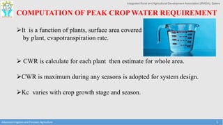 Integrated Rural and Agricultural Development Association (IRADA), Satara
Advanced Irrigation and Precision Agriculture 5
COMPUTATION OF PEAK CROP WATER REQUIREMENT
It is a function of plants, surface area covered
by plant, evapotranspiration rate.
 CWR is calculate for each plant then estimate for whole area.
CWR is maximum during any seasons is adopted for system design.
Kc varies with crop growth stage and season.
 