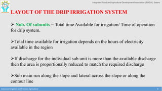 Integrated Rural and Agricultural Development Association (IRADA), Satara
Advanced Irrigation and Precision Agriculture 8
LAYOUT OF THE DRIP IRRIGATION SYSTEM
 Nob. Of subunits = Total time Available for irrigation/ Time of operation
for drip system.
Total time available for irrigation depends on the hours of electricity
available in the region
If discharge for the individual sub unit is more than the available discharge
then the area is proportionally reduced to match the required discharge
Sub main run along the slope and lateral across the slope or along the
contour line
 