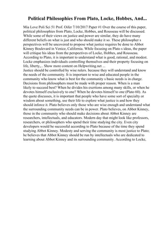 Political Philosophies From Plato, Locke, Hobbes, And...
Mia Love Poli Sci 51 Prof. Oifer 7/10/2017 Paper #1 Over the course of this paper,
political philosophies from Plato, Locke, Hobbes, and Rousseau will be discussed.
While some of their views on justice and power are similar, they do have many
different beliefs on what is just and who should make it so. These philosopher s
perspectives will be uncovered to propose what justice requires be done to Abbot
Kinney Boulevard in Venice, California. While focusing on Plato s ideas, the paper
will critique his ideas from the perspectives of Locke, Hobbes, and Rousseau.
According to Plato, it is important to understand what is good, rational, and modest.
Locke emphasizes individuals controlling themselves and their property focusing on
life, liberty,... Show more content on Helpwriting.net ...
Justice should be controlled by wise rulers. because they will understand and know
the needs of the community. It is important to wise and educated people in the
community who know what is best for the community s basic needs is in charge.
Decisions from philosophers must be made with proper reason. When is a man
likely to succeed best? When he divides his exertions among many skills, or when he
devotes himself exclusively to one? When he devotes himself to one (Plato 60). As
the quote discusses, it is important that people who have some sort of specialty or
wisdom about something, use their life to explore what justice is and how they
should inforce it. Plato believes only those who are wise enough and understand what
the surrounding community needs can be in power. Plato believes, on Abbot Kinney,
those in the community who should make decisions about Abbot Kinney are
researchers, intellectuals, and educators. Modern day that might look like professors,
researchers, or philosophers who spend their time studying the city. Even city
developers would be successful according to Plato because of the time they spend
studying Abbot Kinney. Modesty and serving the community is most justice to Plato;
he believes that Abbot Kinney should be run by intellectuals who are dedicated to
learning about Abbot Kinney and its surrounding community. According to Locke,
 