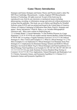 Game Theory Introduction
Strategies and Games Strategies and Games Theory and Practice prajit k. dutta The
MIT Press Cambridge, Massachusetts . London, England 1999 Massachusetts
Institute of Technology All rights reserved. No part of this book may be
reproduced in any form by any electronic or mechanical means (including
photocopying, recording, or information storage and retrieval) without permission in
writing from the publisher. This book was set in Melior and MetaPlus by Windfall
Software using ZzTEX and was printed and bound in the United States of America.
Library of Congress Cataloging in Publication Data Dutta, Prajit K. Strategies and
games : theory and practice / Prajit K. Dutta. p. cm. Includes bibliographical
references and... Show more content on Helpwriting.net ...
7.2 A Simple Model 7.3 Social Optimality 7.4 The Problem Worsens in a Large
Population 7.5 91 91 93 95 96 case studies and the Internet Buffalo, Global Warming,
97 98 99 100 7.6 Averting a Tragedy Summary Exercises C H A P T E R 8 Mixed
Strategies 8.1 Deп¬Ѓnition and Examples 8.1.1 What Is a Mixed Strategy? 8.1.2 Yet
More Examples 8.2 An Implication 8.3 Mixed Strategies Can Dominate Some Pure
Strategies 8.3.1 Implications for Dominant Strategy Solution and IEDS 8.4 Mixed
Strategies Are Good for Blufп¬Ѓng 8.5 Mixed Strategies and Nash Equilibrium 8.5.1
Mixed Strategy Nash Equilibria in an Example 8.6 103 103 103 106 107 108 109 110
111 113 114 115 116 case study Summary Exercises Random Drug Testing xii
Contents C H A P T E R 9 Two Applications: Natural Monopoly and Bankruptcy Law
9.1 Chicken, Symmetric Games, and Symmetric Equilibria 9.1.1 Chicken 9.1.2
Symmetric Games and Symmetric Equilibria 9.2
 