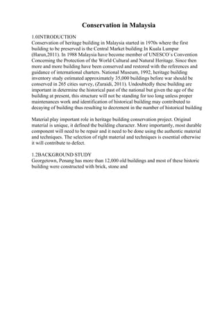 Conservation in Malaysia
1.0INTRODUCTION
Conservation of heritage building in Malaysia started in 1970s where the first
building to be preserved is the Central Market building In Kuala Lumpur
(Harun,2011). In 1988 Malaysia have become member of UNESCO`s Convention
Concerning the Protection of the World Cultural and Natural Heritage. Since then
more and more building have been conserved and restored with the references and
guidance of international charters. National Museum, 1992, heritage building
inventory study estimated approximately 35,000 buildings before war should be
conserved in 265 cities survey, (Zuraidi, 2011). Undoubtedly these building are
important in determine the historical past of the national but given the age of the
building at present, this structure will not be standing for too long unless proper
maintenances work and identification of historical building may contributed to
decaying of building thus resulting to decrement in the number of historical building
Material play important role in heritage building conservation project. Original
material is unique, it defined the building character. More importantly, most durable
component will need to be repair and it need to be done using the authentic material
and techniques. The selection of right material and techniques is essential otherwise
it will contribute to defect.
1.2BACKGROUND STUDY
Georgetown, Penang has more than 12,000 old buildings and most of these historic
building were constructed with brick, stone and
 