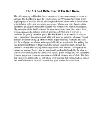 The Art And Reflection Of The Red Room
The rich raspberry red blanketed over the canvas is more than enough to entice it s
viewers. The Red Room, made by Henri Matisse in 1908 is and has been a highly
popular piece of artwork. The art piece captured what it meant to be a fauvist artist
with its bright colors and unrealistic appearance. Matisse and other fauvist artists
decided to go against what society decided was normal at the time and succeeded.
My recreation of the RedRoom uses the same intensity of color, line, shape, form,
texture, space, unity, balance, contrast, emphasis, rhythm, and proportion to
represent the greatly valued art piece. The Red Room is an oil on canvas artwork
that is exceedingly two dimensional while still showing examples of space. The art
portrays a woman setting up a table within a highly saturated red room. The table
and the wall paper are almost indistinguishable if it weren t for the thin wobbly line
that differentiated them. A blue branch like pattern spans from the bottom of the
canvas to the top while staying in the range of the table and wall. Also part of the
pattern are vases of flowers that are additionally outlined in black. On the table are
various circular fruits, mainly in the color yellow, green, orange, and red. Beside the
fruit are long round bottomed vases that are half full of some sort of elixir. The fruit
and vases were common to see in Matisse s work during that period, Matisse turned
to a motif common in the works created that year: a room decorated with
 