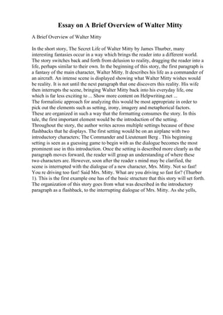 Essay on A Brief Overview of Walter Mitty
A Brief Overview of Walter Mitty
In the short story, The Secret Life of Walter Mitty by James Thurber, many
interesting fantasies occur in a way which brings the reader into a different world.
The story switches back and forth from delusion to reality, dragging the reader into a
life, perhaps similar to their own. In the beginning of this story, the first paragraph is
a fantasy of the main character, Walter Mitty. It describes his life as a commander of
an aircraft. An intense scene is displayed showing what Walter Mitty wishes would
be reality. It is not until the next paragraph that one discovers this reality. His wife
then interrupts the scene, bringing Walter Mitty back into his everyday life, one
which is far less exciting to ... Show more content on Helpwriting.net ...
The formalistic approach for analyzing this would be most appropriate in order to
pick out the elements such as setting, irony, imagery and metaphorical factors.
These are organized in such a way that the formatting consumes the story. In this
tale, the first important element would be the introduction of the setting.
Throughout the story, the author writes across multiple settings because of these
flashbacks that he displays. The first setting would be on an airplane with two
introductory characters; The Commander and Lieutenant Berg . This beginning
setting is seen as a guessing game to begin with as the dialogue becomes the most
prominent use in this introduction. Once the setting is described more clearly as the
paragraph moves forward, the reader will grasp an understanding of where these
two characters are. However, soon after the reader s mind may be clarified, the
scene is interrupted with the dialogue of a new character, Mrs. Mitty. Not so fast!
You re driving too fast! Said Mrs. Mitty. What are you driving so fast for? (Thurber
1). This is the first example one has of the basic structure that this story will set forth.
The organization of this story goes from what was described in the introductory
paragraph as a flashback, to the interrupting dialogue of Mrs. Mitty. As she yells,
 