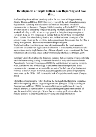 Development of Triple Bottom Line Reporting and how
this...
Profit seeking firms will not spend any dollar for non value adding processing.
(Smith, Thorne and Hilton, 2006) However, even with the lack of regulation, many
organisations voluntary publicly release information about their social and
environmental performance. (Deegan, 2009) According to Richard (1993) finding,
investors intent to choose the company investing whether it demonstrates that is a
market leadership or offer above average growth or bring in strong management.
However, there are few companies in Europe that can fulfill those criteria at that
time. I believe that it is relatively hard to be a market leader or keeping an offer
above average return for the investors. Yet companies can demonstrate that they had a
strong management... Show more content on Helpwriting.net ...
Triple bottom line reporting is provides information enable the report readers to
assess how sustainable an organization s operation. It evaluates the performance of a
narrow focus on the single bottom line of financial profit to an evaluation of the three
bottom lines of economic, social and environmental performance. (Deegan, 2009)
European Union (EU) released a document suggests that accounting profession to take
a role in implementing costing systems that internalize many environmental costs.
According to European Commission (1992) the redefinition of accounting concepts,
rules, conventions and methodology to ensure that the consumption and use of
environmental resources are accounted for as part of the full cost of production and
reflected in market prices. However, accounting professions generally ignored the
issue made by the EU in 1992, because the lack of regulation requirement. (Deegan,
2009)
Global Reporting Initiative (GRI) illustrate the Sustainability Reporting Guidelines
which developed by a broad range of organisations. (Deegan, 2009) According to
Baumgartner and Ebner (2009), the sustainability report guidelines develop by
popular example. Scientific effort is recognizable regarding the establishment of
specific sustainability strategies. Now a day, accounting professions adopt the
popular example in order to guild for providing relevance information
 