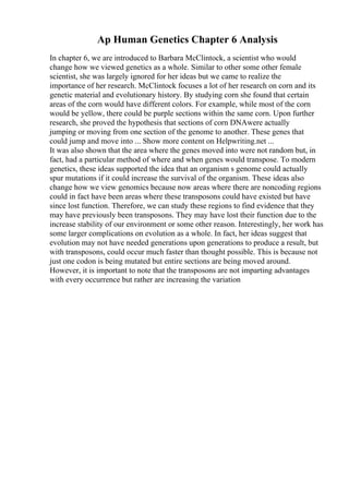 Ap Human Genetics Chapter 6 Analysis
In chapter 6, we are introduced to Barbara McClintock, a scientist who would
change how we viewed genetics as a whole. Similar to other some other female
scientist, she was largely ignored for her ideas but we came to realize the
importance of her research. McClintock focuses a lot of her research on corn and its
genetic material and evolutionary history. By studying corn she found that certain
areas of the corn would have different colors. For example, while most of the corn
would be yellow, there could be purple sections within the same corn. Upon further
research, she proved the hypothesis that sections of corn DNAwere actually
jumping or moving from one section of the genome to another. These genes that
could jump and move into ... Show more content on Helpwriting.net ...
It was also shown that the area where the genes moved into were not random but, in
fact, had a particular method of where and when genes would transpose. To modern
genetics, these ideas supported the idea that an organism s genome could actually
spur mutations if it could increase the survival of the organism. These ideas also
change how we view genomics because now areas where there are noncoding regions
could in fact have been areas where these transposons could have existed but have
since lost function. Therefore, we can study these regions to find evidence that they
may have previously been transposons. They may have lost their function due to the
increase stability of our environment or some other reason. Interestingly, her work has
some larger complications on evolution as a whole. In fact, her ideas suggest that
evolution may not have needed generations upon generations to produce a result, but
with transposons, could occur much faster than thought possible. This is because not
just one codon is being mutated but entire sections are being moved around.
However, it is important to note that the transposons are not imparting advantages
with every occurrence but rather are increasing the variation
 