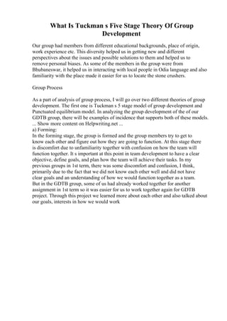 What Is Tuckman s Five Stage Theory Of Group
Development
Our group had members from different educational backgrounds, place of origin,
work experience etc. This diversity helped us in getting new and different
perspectives about the issues and possible solutions to them and helped us to
remove personal biases. As some of the members in the group were from
Bhubaneswar, it helped us in interacting with local people in Odia language and also
familiarity with the place made it easier for us to locate the stone crushers.
Group Process
As a part of analysis of group process, I will go over two different theories of group
development. The first one is Tuckman s 5 stage model of group development and
Punctuated equilibrium model. In analyzing the group development of the of our
GDTB group, there will be examples of incidence that supports both of these models.
... Show more content on Helpwriting.net ...
a) Forming:
In the forming stage, the group is formed and the group members try to get to
know each other and figure out how they are going to function. At this stage there
is discomfort due to unfamiliarity together with confusion on how the team will
function together. It s important at this point in team development to have a clear
objective, define goals, and plan how the team will achieve their tasks. In my
previous groups in 1st term, there was some discomfort and confusion, I think,
primarily due to the fact that we did not know each other well and did not have
clear goals and an understanding of how we would function together as a team.
But in the GDTB group, some of us had already worked together for another
assignment in 1st term so it was easier for us to work together again for GDTB
project. Through this project we learned more about each other and also talked about
our goals, interests in how we would work
 