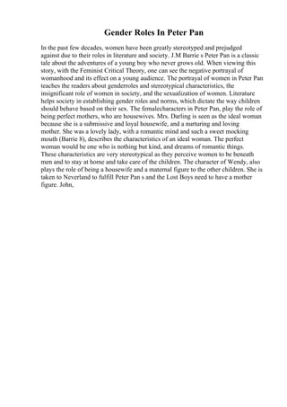 Gender Roles In Peter Pan
In the past few decades, women have been greatly stereotyped and prejudged
against due to their roles in literature and society. J.M Barrie s Peter Pan is a classic
tale about the adventures of a young boy who never grows old. When viewing this
story, with the Feminist Critical Theory, one can see the negative portrayal of
womanhood and its effect on a young audience. The portrayal of women in Peter Pan
teaches the readers about genderroles and stereotypical characteristics, the
insignificant role of women in society, and the sexualization of women. Literature
helps society in establishing gender roles and norms, which dictate the way children
should behave based on their sex. The femalecharacters in Peter Pan, play the role of
being perfect mothers, who are housewives. Mrs. Darling is seen as the ideal woman
because she is a submissive and loyal housewife, and a nurturing and loving
mother. She was a lovely lady, with a romantic mind and such a sweet mocking
mouth (Barrie 8), describes the characteristics of an ideal woman. The perfect
woman would be one who is nothing but kind, and dreams of romantic things.
These characteristics are very stereotypical as they perceive women to be beneath
men and to stay at home and take care of the children. The character of Wendy, also
plays the role of being a housewife and a maternal figure to the other children. She is
taken to Neverland to fulfill Peter Pan s and the Lost Boys need to have a mother
figure. John,
 