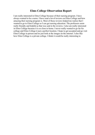 Elms College Observation Report
I am really interested in Elms College because of their nursing program. I have
always wanted to be a nurse. I have read a lot of reviews on Elms College and how
amazing their nursing program is. Most of those reviews helped me realize that I
wanted to go to Elms College so I can get nursing education. The professors seem
really friendly and helpful as that was said in the reviews. I also am really interested
in Elms College because it is so close to home. I never really wanted to go far for
college and Elms College it just a perfect location. I hope to get accepted and go visit
Elms College in person and no just look at the images on the internet. I also like
how Elms College is a private college. I think it would be really interesting to
 