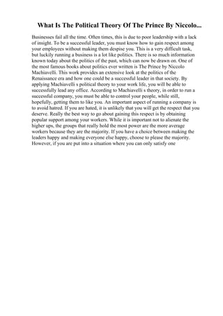 What Is The Political Theory Of The Prince By Niccolo...
Businesses fail all the time. Often times, this is due to poor leadership with a lack
of insight. To be a successful leader, you must know how to gain respect among
your employees without making them despise you. This is a very difficult task,
but luckily running a business is a lot like politics. There is so much information
known today about the politics of the past, which can now be drawn on. One of
the most famous books about politics ever written is The Prince by Niccolo
Machiavelli. This work provides an extensive look at the politics of the
Renaissance era and how one could be a successful leader in that society. By
applying Machiavelli s political theory to your work life, you will be able to
successfully lead any office. According to Machiavelli s theory, in order to run a
successful company, you must be able to control your people, while still,
hopefully, getting them to like you. An important aspect of running a company is
to avoid hatred. If you are hated, it is unlikely that you will get the respect that you
deserve. Really the best way to go about gaining this respect is by obtaining
popular support among your workers. While it is important not to alienate the
higher ups, the groups that really hold the most power are the more average
workers because they are the majority. If you have a choice between making the
leaders happy and making everyone else happy, choose to please the majority.
However, if you are put into a situation where you can only satisfy one
 