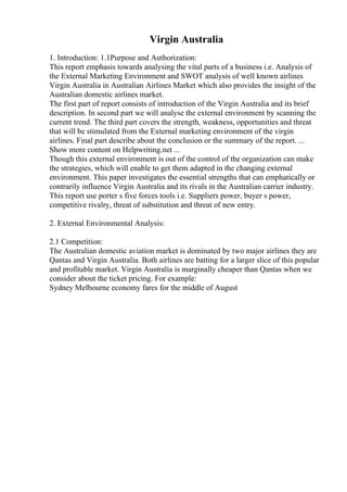 Virgin Australia
1. Introduction: 1.1Purpose and Authorization:
This report emphasis towards analysing the vital parts of a business i.e. Analysis of
the External Marketing Environment and SWOT analysis of well known airlines
Virgin Australia in Australian Airlines Market which also provides the insight of the
Australian domestic airlines market.
The first part of report consists of introduction of the Virgin Australia and its brief
description. In second part we will analyse the external environment by scanning the
current trend. The third part covers the strength, weakness, opportunities and threat
that will be stimulated from the External marketing environment of the virgin
airlines. Final part describe about the conclusion or the summary of the report. ...
Show more content on Helpwriting.net ...
Though this external environment is out of the control of the organization can make
the strategies, which will enable to get them adapted in the changing external
environment. This paper investigates the essential strengths that can emphatically or
contrarily influence Virgin Australia and its rivals in the Australian carrier industry.
This report use porter s five forces tools i.e. Suppliers power, buyer s power,
competitive rivalry, threat of substitution and threat of new entry.
2. External Environmental Analysis:
2.1 Competition:
The Australian domestic aviation market is dominated by two major airlines they are
Qantas and Virgin Australia. Both airlines are batting for a larger slice of this popular
and profitable market. Virgin Australia is marginally cheaper than Qantas when we
consider about the ticket pricing. For example:
Sydney Melbourne economy fares for the middle of August
 