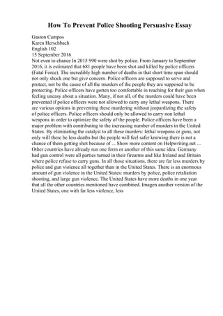 How To Prevent Police Shooting Persuasive Essay
Gaston Campos
Karen Herschbach
English 102
15 September 2016
Not even to chance In 2015 990 were shot by police. From January to September
2016, it is estimated that 681 people have been shot and killed by police officers
(Fatal Force). The incredibly high number of deaths in that short time span should
not only shock one but give concern. Police officers are supposed to serve and
protect, not be the cause of all the murders of the people they are supposed to be
protecting. Police officers have gotten too comfortable in reaching for their gun when
feeling uneasy about a situation. Many, if not all, of the murders could have been
prevented if police officers were not allowed to carry any lethal weapons. There
are various options in preventing these murdering without jeopardizing the safety
of police officers. Police officers should only be allowed to carry non lethal
weapons in order to optimize the safety of the people. Police officers have been a
major problem with contributing to the increasing number of murders in the United
States. By eliminating the catalyst to all these murders: lethal weapons or guns, not
only will there be less deaths but the people will feel safer knowing there is not a
chance of them getting shot because of ... Show more content on Helpwriting.net ...
Other countries have already run one form or another of this same idea. Germany
had gun control were all parties turned in their firearms and like Ireland and Britain
where police refuse to carry guns. In all those situations, there are far less murders by
police and gun violence all together than in the United States. There is an enormous
amount of gun violence in the United States: murders by police, police retaliation
shooting, and large gun violence. The United States have more deaths in one year
that all the other countries mentioned have combined. Imagen another version of the
United States, one with far less violence, less
 
