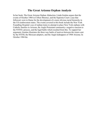 The Great Arizona Orphan Analysis
In her book, The Great Arizona Orphan Abduction, Linda Gordon argues that the
events of October 1904 in Clifton Morenci, and the Supreme Court s case that
followed, were to blame for the development of a more obvious racial hierarchy in
the US southwestern states. The events covered in this book include the New York
Foundling Hospital s use of orphan trains to attempt to place New York orphans with
Catholic families in Arizona, the Anglo Protestant community s negative reaction to
the NYFH s process, and the legal battle which resulted from this. To support her
argument, Gordon illustrates the three way battle of motives between the sisters sent
by the NYFH, the Mexican adopters, and the Anglo kidnappers of 1904 Arizona. In
October 1904 the
 