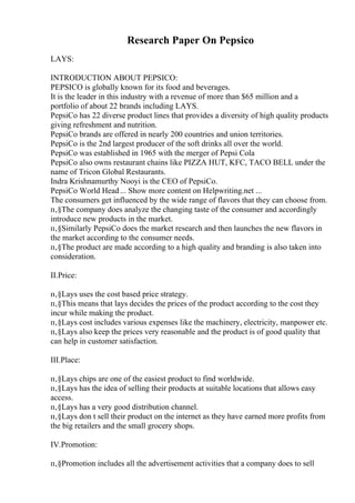 Research Paper On Pepsico
LAYS:
INTRODUCTION ABOUT PEPSICO:
PEPSICO is globally known for its food and beverages.
It is the leader in this industry with a revenue of more than $65 million and a
portfolio of about 22 brands including LAYS.
PepsiCo has 22 diverse product lines that provides a diversity of high quality products
giving refreshment and nutrition.
PepsiCo brands are offered in nearly 200 countries and union territories.
PepsiCo is the 2nd largest producer of the soft drinks all over the world.
PepsiCo was established in 1965 with the merger of Pepsi Cola
PepsiCo also owns restaurant chains like PIZZA HUT, KFC, TACO BELL under the
name of Tricon Global Restaurants.
Indra Krishnamurthy Nooyi is the CEO of PepsiCo.
PepsiCo World Head... Show more content on Helpwriting.net ...
The consumers get influenced by the wide range of flavors that they can choose from.
п‚§The company does analyze the changing taste of the consumer and accordingly
introduce new products in the market.
п‚§Similarly PepsiCo does the market research and then launches the new flavors in
the market according to the consumer needs.
п‚§The product are made according to a high quality and branding is also taken into
consideration.
II.Price:
п‚§Lays uses the cost based price strategy.
п‚§This means that lays decides the prices of the product according to the cost they
incur while making the product.
п‚§Lays cost includes various expenses like the machinery, electricity, manpower etc.
п‚§Lays also keep the prices very reasonable and the product is of good quality that
can help in customer satisfaction.
III.Place:
п‚§Lays chips are one of the easiest product to find worldwide.
п‚§Lays has the idea of selling their products at suitable locations that allows easy
access.
п‚§Lays has a very good distribution channel.
п‚§Lays don t sell their product on the internet as they have earned more profits from
the big retailers and the small grocery shops.
IV.Promotion:
п‚§Promotion includes all the advertisement activities that a company does to sell
 