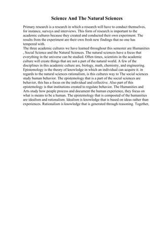 Science And The Natural Sciences
Primary research is a research in which a research will have to conduct themselves,
for instance, surveys and interviews. This form of research is important to the
academic cultures because they created and conducted their own experiment. The
results from the experiment are their own fresh new findings that no one has
tempered with.
The three academic cultures we have learned throughout this semester are Humanities
, Social Science and the Natural Sciences. The natural sciences have a focus that
everything in the universe can be studied. Often times, scientists in the academic
culture will create things that are not a part of the natural world. A few of the
disciplines in this academic culture are, biology, math, chemistry, and engineering.
Epistemology is the theory of knowledge in which an individual can acquire it. in
regards to the natural sciences rationalism, is this cultures way to The social sciences
study human behavior. The epistemology that is a part of the social sciences are
behavior, this has a focus on the individual and collective. Also part of this
epistemology is that institutions created to regulate behavior. The Humanities and
Arts study how people process and document the human experience, they focus on
what is means to be a human. The epistemology that is composted of the humanities
are idealism and rationalism. Idealism is knowledge that is based on ideas rather than
experiences. Rationalism is knowledge that is generated through reasoning. Together,
 