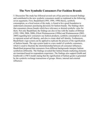 The New Symbolic Consumers For Fashion Brands
5. Discussion The study has followed several sets of key previous research findings
and contributed to the new symbolic consumers model as explained in the following
seven arguments. First, Baudrillard (1993, 1994, 1998) theory, symbolic
consumption, as a focal notion of the study, is found to be a good foundation to
understand consumers purchasing decisions for fashion brands. The findings show
that consumers choose brands which have relevance or desired symbolic value for
them. Not only Baudrillard, the findings are also in line with the studies of Dittmar
(1992, 1994, 2004, 2008), Elliott Wattanasuwan (1998a) and Wattanasuwan (2003,
2005) regarding how consumers use fashion products; symbolic consumption is used
to represent actual self identity, and also to create ideal self identity. Furthermore,
Baudrillard s sign system can be applied to explicate the process of the signification
of fashion brands. The sign system leads to a new model of symbolic consumers,
which is used to illustrate the interrelationship between all consumer influences.
Baudrillard proposed that consumers from different backgrounds interpret fashion
symbolism differently. The findings revealed that fashion brands marketing elements
are translated based on respondents experience. The findings also support Grubb and
Grathwohl s (1967) model stating that the signification of fashion goods is generated
by the symbolic exchange transactions of groups. Hence, internal and external
influences
 