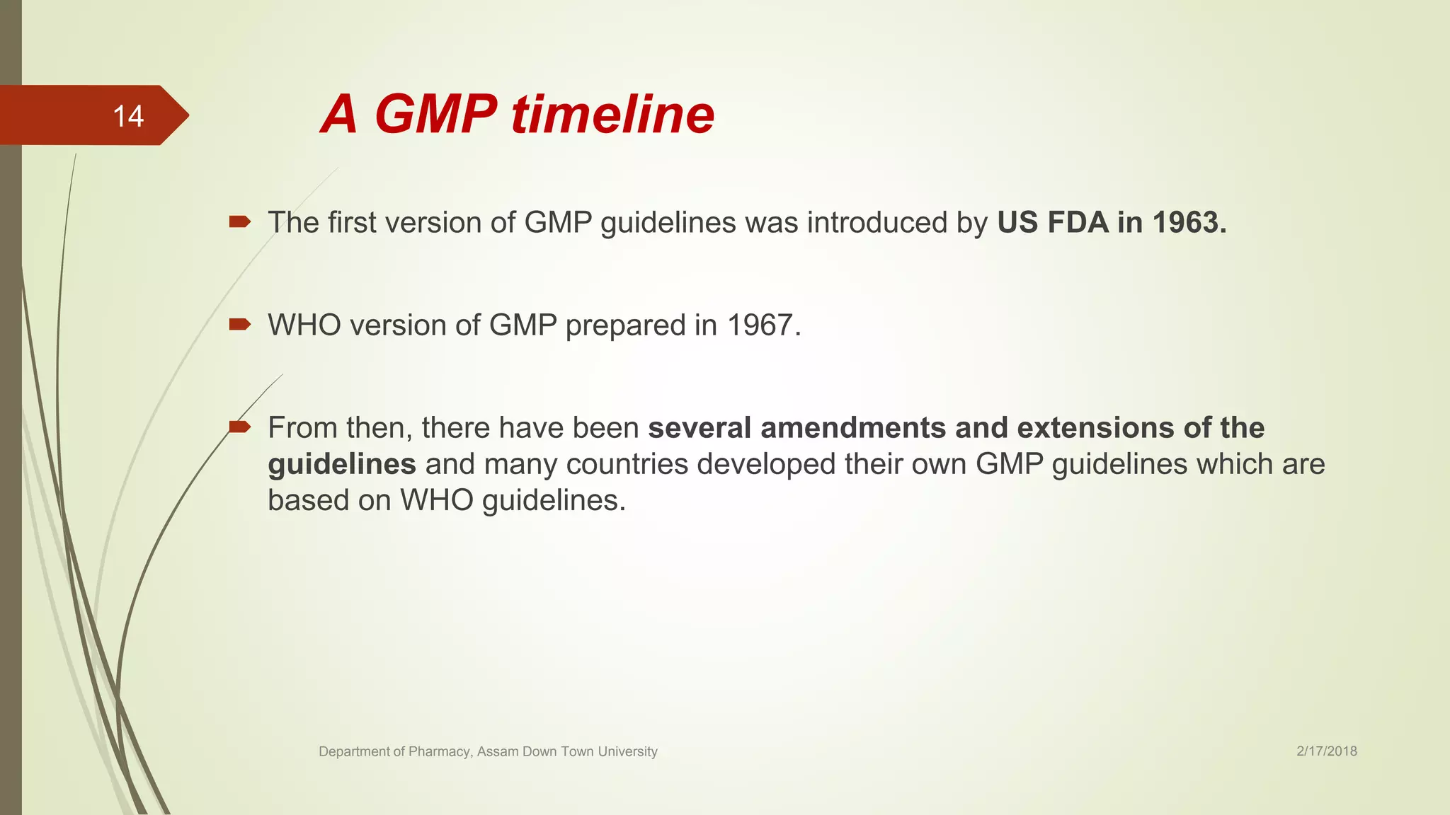 A GMP timeline
 The first version of GMP guidelines was introduced by US FDA in 1963.
 WHO version of GMP prepared in 1967.
 From then, there have been several amendments and extensions of the
guidelines and many countries developed their own GMP guidelines which are
based on WHO guidelines.
Department of Pharmacy, Assam Down Town University 2/17/2018
14
 