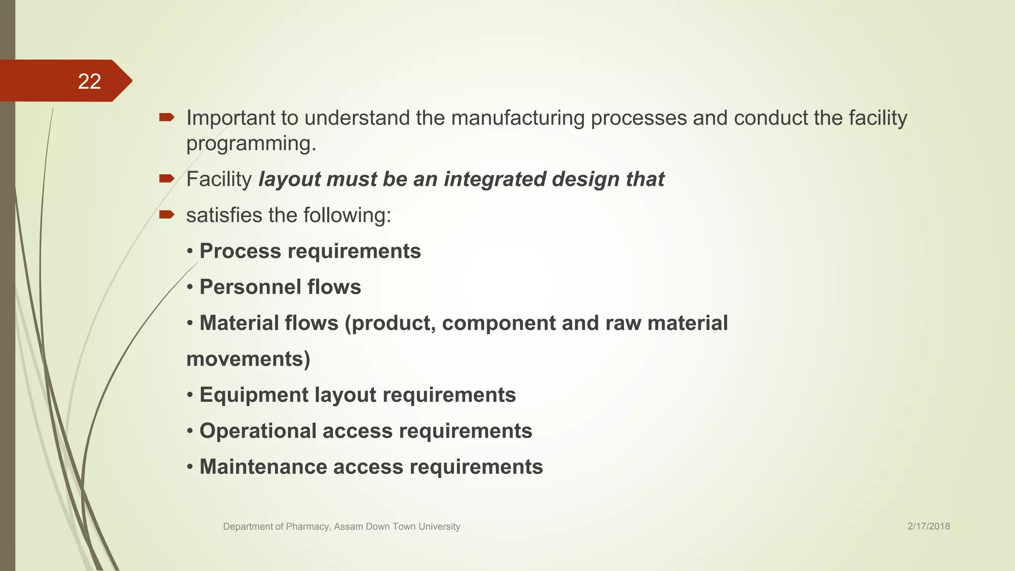  Important to understand the manufacturing processes and conduct the facility
programming.
 Facility layout must be an integrated design that
 satisfies the following:
• Process requirements
• Personnel flows
• Material flows (product, component and raw material
movements)
• Equipment layout requirements
• Operational access requirements
• Maintenance access requirements
Department of Pharmacy, Assam Down Town University 2/17/2018
22
 