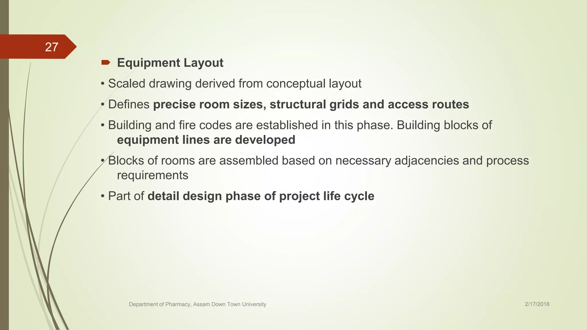  Equipment Layout
• Scaled drawing derived from conceptual layout
• Defines precise room sizes, structural grids and access routes
• Building and fire codes are established in this phase. Building blocks of
equipment lines are developed
• Blocks of rooms are assembled based on necessary adjacencies and process
requirements
• Part of detail design phase of project life cycle
Department of Pharmacy, Assam Down Town University 2/17/2018
27
 