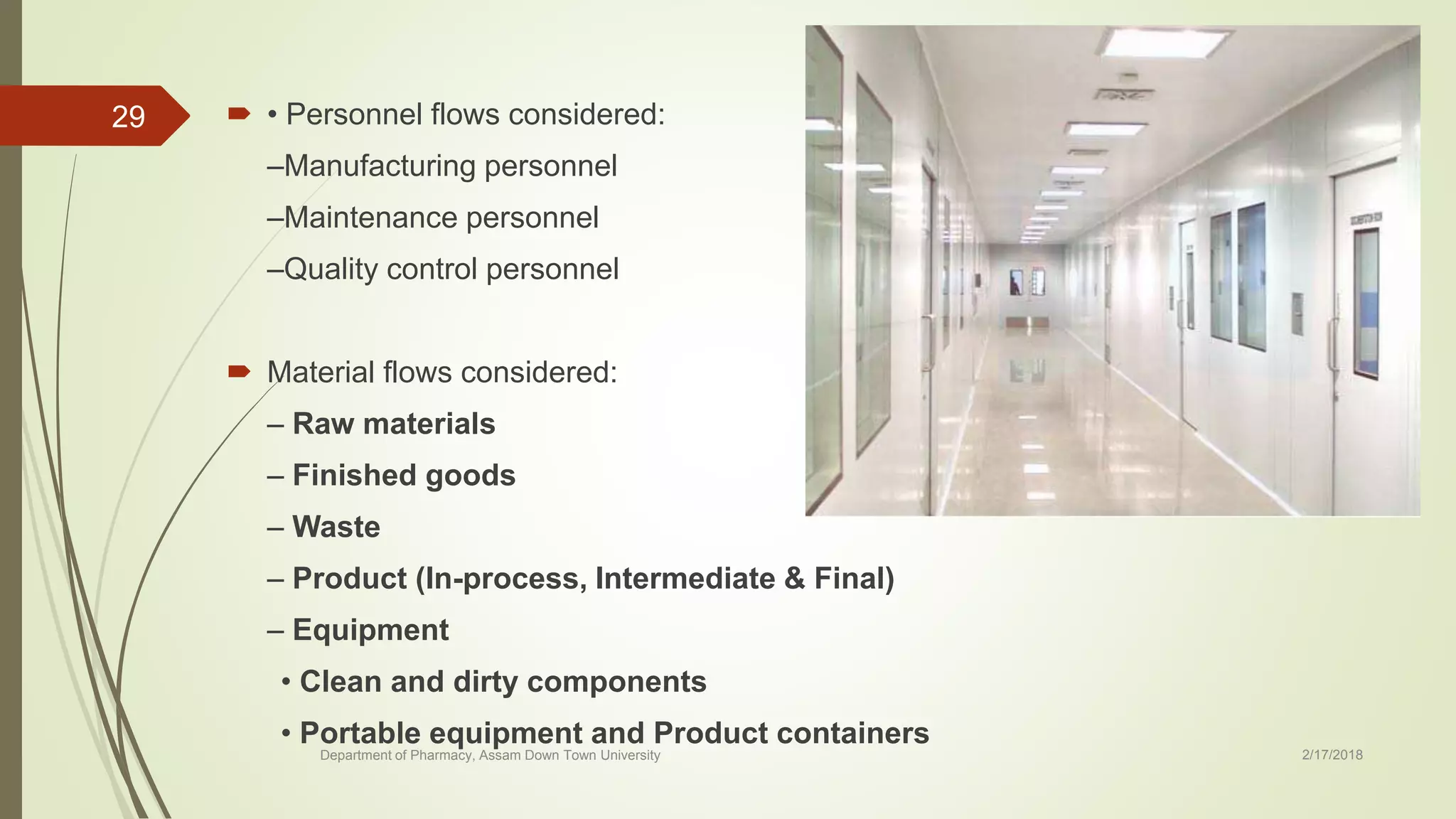  • Personnel flows considered:
–Manufacturing personnel
–Maintenance personnel
–Quality control personnel
 Material flows considered:
– Raw materials
– Finished goods
– Waste
– Product (In-process, Intermediate & Final)
– Equipment
• Clean and dirty components
• Portable equipment and Product containers
Department of Pharmacy, Assam Down Town University 2/17/2018
29
 