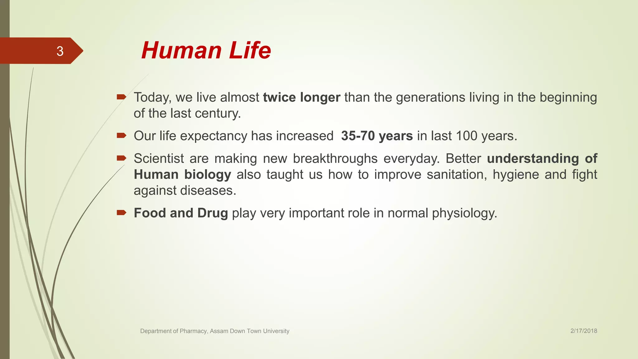 Human Life
 Today, we live almost twice longer than the generations living in the beginning
of the last century.
 Our life expectancy has increased 35-70 years in last 100 years.
 Scientist are making new breakthroughs everyday. Better understanding of
Human biology also taught us how to improve sanitation, hygiene and fight
against diseases.
 Food and Drug play very important role in normal physiology.
Department of Pharmacy, Assam Down Town University 2/17/2018
3
 