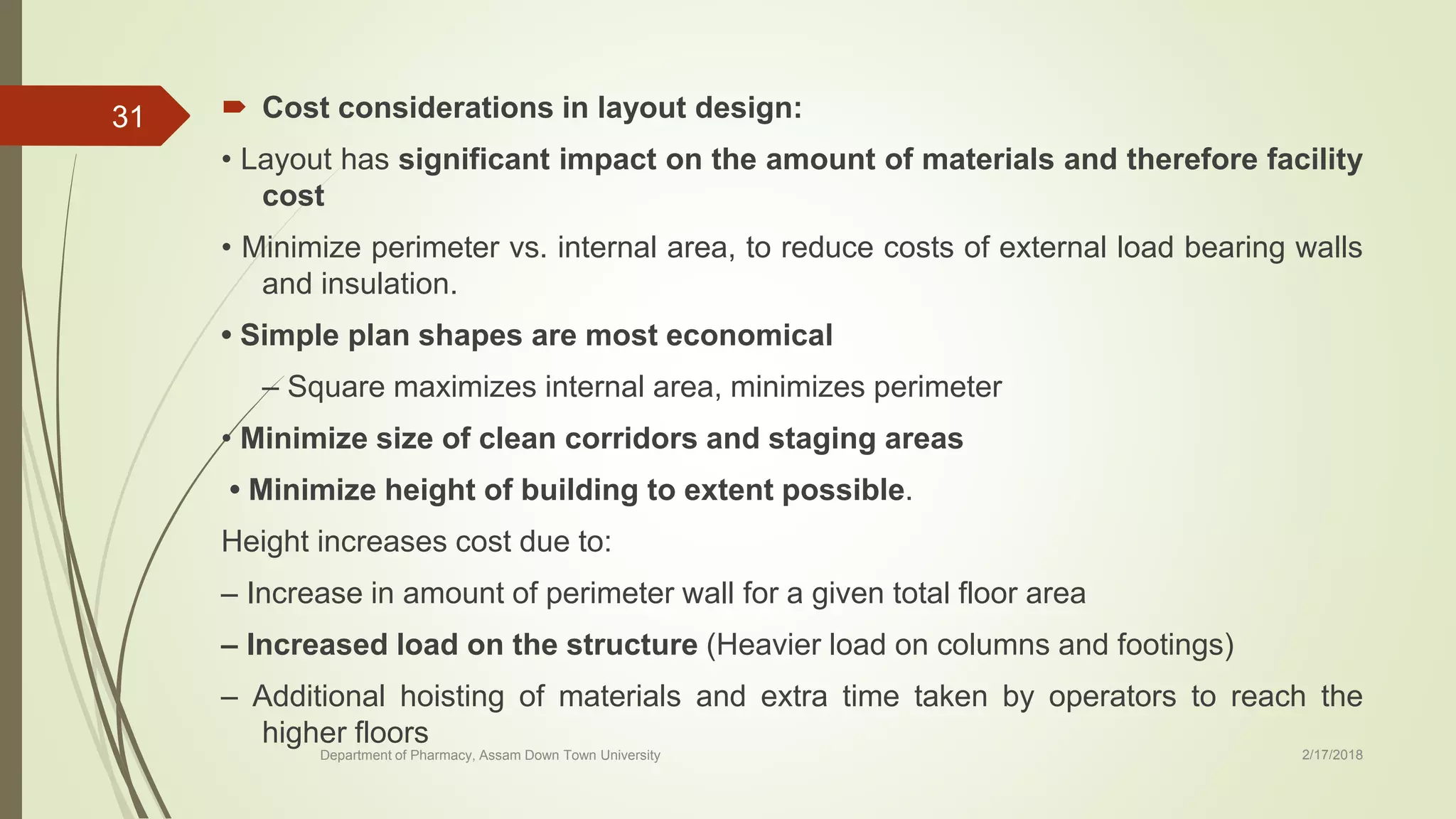  Cost considerations in layout design:
• Layout has significant impact on the amount of materials and therefore facility
cost
• Minimize perimeter vs. internal area, to reduce costs of external load bearing walls
and insulation.
• Simple plan shapes are most economical
– Square maximizes internal area, minimizes perimeter
• Minimize size of clean corridors and staging areas
• Minimize height of building to extent possible.
Height increases cost due to:
– Increase in amount of perimeter wall for a given total floor area
– Increased load on the structure (Heavier load on columns and footings)
– Additional hoisting of materials and extra time taken by operators to reach the
higher floors
Department of Pharmacy, Assam Down Town University 2/17/2018
31
 