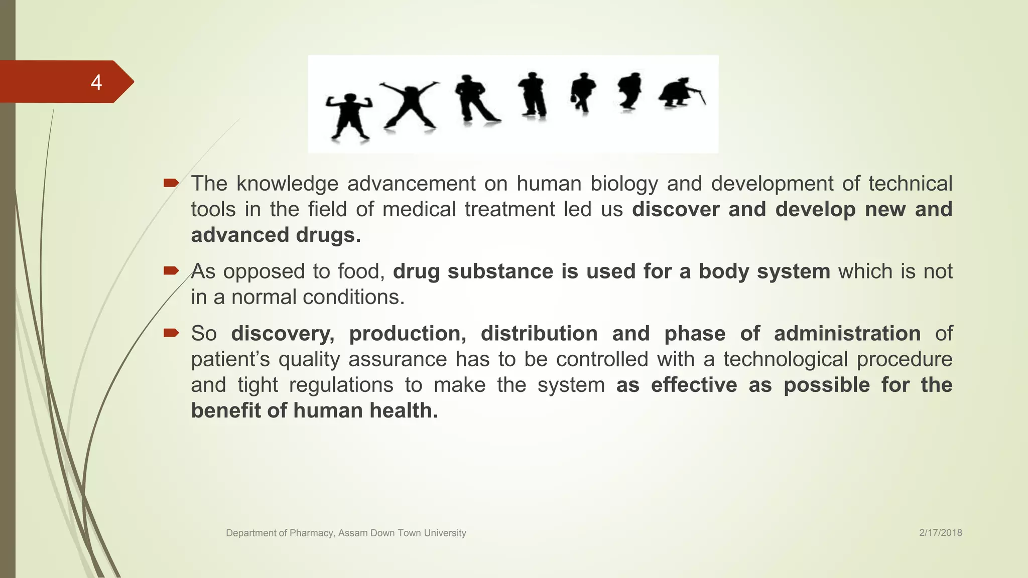  The knowledge advancement on human biology and development of technical
tools in the field of medical treatment led us discover and develop new and
advanced drugs.
 As opposed to food, drug substance is used for a body system which is not
in a normal conditions.
 So discovery, production, distribution and phase of administration of
patient’s quality assurance has to be controlled with a technological procedure
and tight regulations to make the system as effective as possible for the
benefit of human health.
Department of Pharmacy, Assam Down Town University 2/17/2018
4
 
