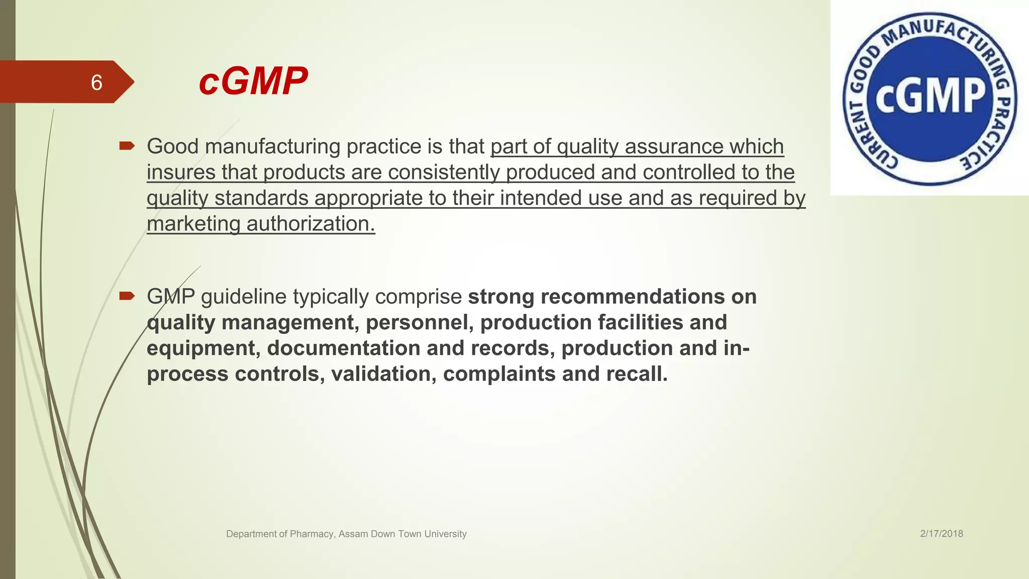 cGMP
 Good manufacturing practice is that part of quality assurance which
insures that products are consistently produced and controlled to the
quality standards appropriate to their intended use and as required by
marketing authorization.
 GMP guideline typically comprise strong recommendations on
quality management, personnel, production facilities and
equipment, documentation and records, production and in-
process controls, validation, complaints and recall.
Department of Pharmacy, Assam Down Town University 2/17/2018
6
 