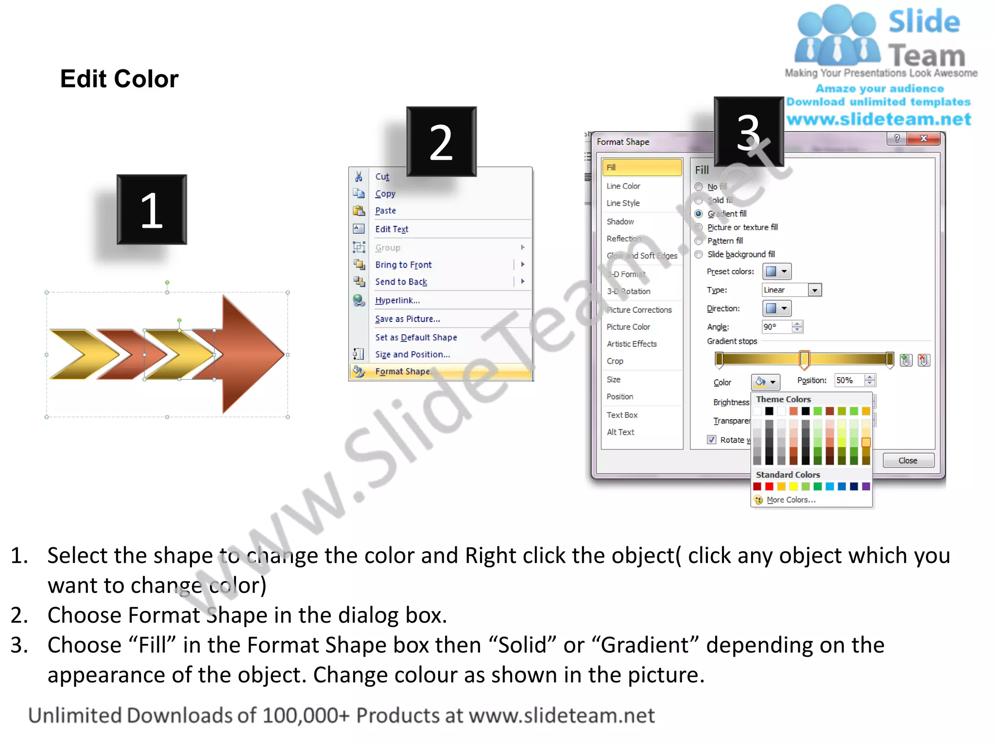 Edit Color

                                         2                              3
            1




1. Select the shape to change the color and Right click the object( click any object which you
   want to change color)
2. Choose Format Shape in the dialog box.
3. Choose “Fill” in the Format Shape box then “Solid” or “Gradient” depending on the
   appearance of the object. Change colour as shown in the picture.
 