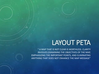 LAYOUT PETA
“ A MAP THAT IS NOT CLEAR IS WORTHLESS. CLARITY
INVOLVES EXAMINING THE OBJECTIVES OF THE MAP,
EMPHASIZING THE IMPORTANT POINTS, AND ELIMINATING
ANYTHING THAT DOES NOT ENHANCE THE MAP MESSAGE”
 
