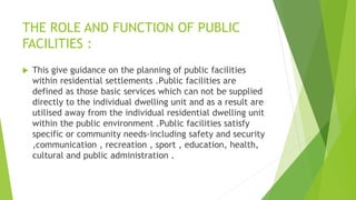 THE ROLE AND FUNCTION OF PUBLIC
FACILITIES :
 This give guidance on the planning of public facilities
within residential settlements .Public facilities are
defined as those basic services which can not be supplied
directly to the individual dwelling unit and as a result are
utilised away from the individual residential dwelling unit
within the public environment .Public facilities satisfy
specific or community needs-including safety and security
,communication , recreation , sport , education, health,
cultural and public administration .
 